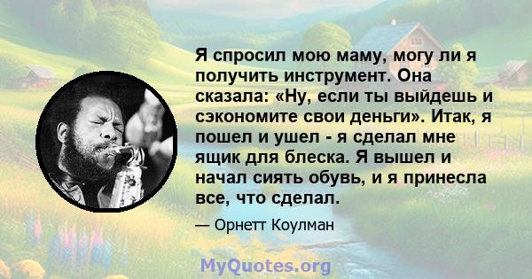 Я спросил мою маму, могу ли я получить инструмент. Она сказала: «Ну, если ты выйдешь и сэкономите свои деньги». Итак, я пошел и ушел - я сделал мне ящик для блеска. Я вышел и начал сиять обувь, и я принесла все, что