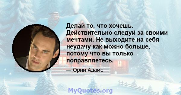 Делай то, что хочешь. Действительно следуй за своими мечтами. Не выходите на себя неудачу как можно больше, потому что вы только поправляетесь.