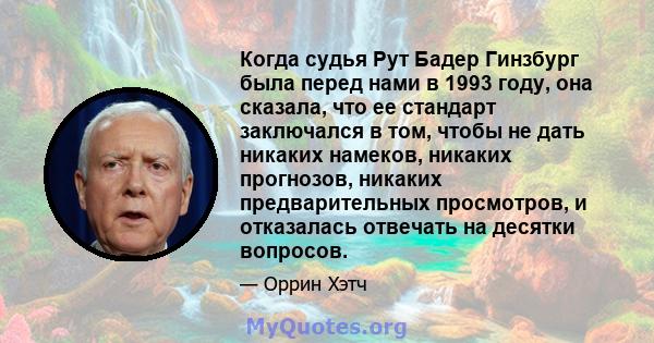 Когда судья Рут Бадер Гинзбург была перед нами в 1993 году, она сказала, что ее стандарт заключался в том, чтобы не дать никаких намеков, никаких прогнозов, никаких предварительных просмотров, и отказалась отвечать на