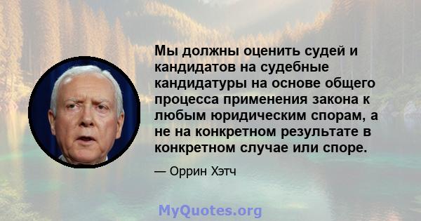 Мы должны оценить судей и кандидатов на судебные кандидатуры на основе общего процесса применения закона к любым юридическим спорам, а не на конкретном результате в конкретном случае или споре.