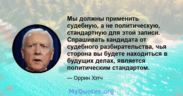 Мы должны применить судебную, а не политическую, стандартную для этой записи. Спрашивать кандидата от судебного разбирательства, чья сторона вы будете находиться в будущих делах, является политическим стандартом.