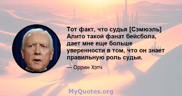 Тот факт, что судья [Сэмюэль] Алито такой фанат бейсбола, дает мне еще больше уверенности в том, что он знает правильную роль судьи.