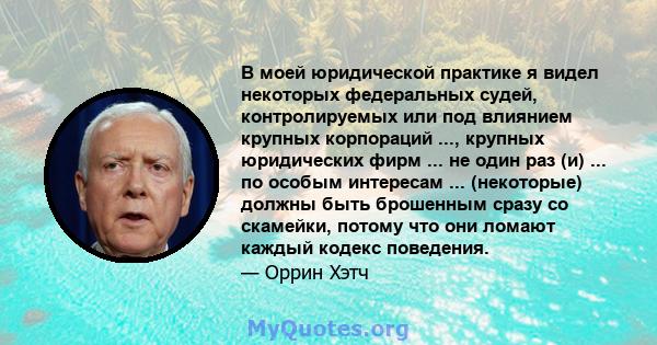 В моей юридической практике я видел некоторых федеральных судей, контролируемых или под влиянием крупных корпораций ..., крупных юридических фирм ... не один раз (и) ... по особым интересам ... (некоторые) должны быть