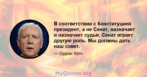 В соответствии с Конституцией президент, а не Сенат, назначает и назначает судьи. Сенат играет другую роль. Мы должны дать наш совет.