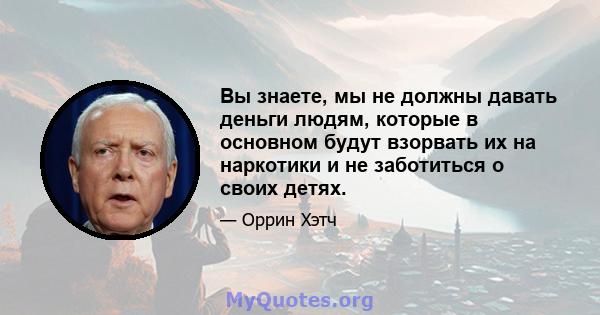 Вы знаете, мы не должны давать деньги людям, которые в основном будут взорвать их на наркотики и не заботиться о своих детях.