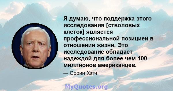 Я думаю, что поддержка этого исследования [стволовых клеток] является профессиональной позицией в отношении жизни. Это исследование обладает надеждой для более чем 100 миллионов американцев.