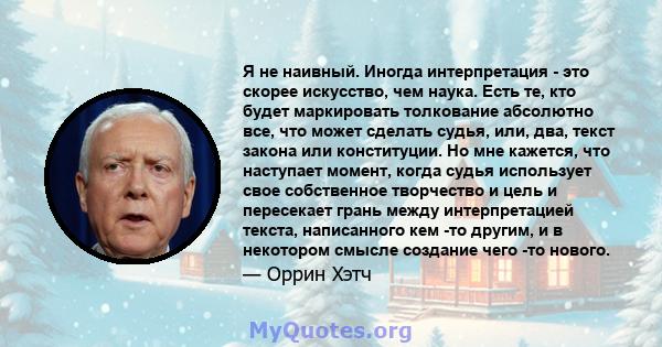 Я не наивный. Иногда интерпретация - это скорее искусство, чем наука. Есть те, кто будет маркировать толкование абсолютно все, что может сделать судья, или, два, текст закона или конституции. Но мне кажется, что