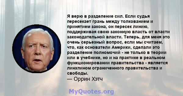 Я верю в разделение сил. Если судья пересекает грань между толкованием и принятием закона, он пересек линию, поддерживая свою законную власть от власти законодательной власти. Теперь, для меня это очень серьезный