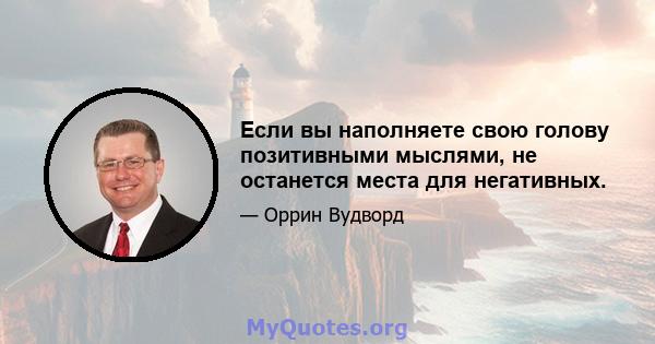 Если вы наполняете свою голову позитивными мыслями, не останется места для негативных.