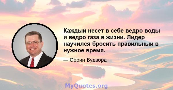 Каждый несет в себе ведро воды и ведро газа в жизни. Лидер научился бросить правильный в нужное время.