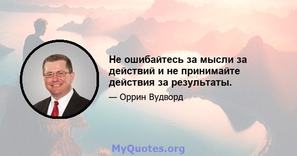 Не ошибайтесь за мысли за действий и не принимайте действия за результаты.