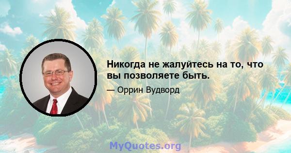 Никогда не жалуйтесь на то, что вы позволяете быть.