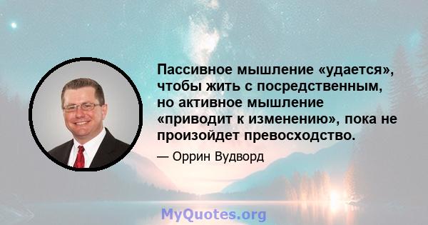 Пассивное мышление «удается», чтобы жить с посредственным, но активное мышление «приводит к изменению», пока не произойдет превосходство.