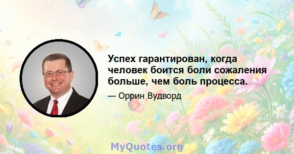 Успех гарантирован, когда человек боится боли сожаления больше, чем боль процесса.