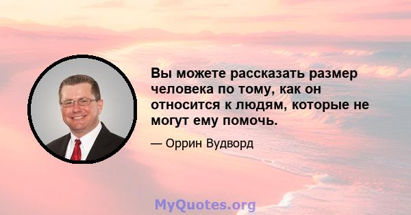 Вы можете рассказать размер человека по тому, как он относится к людям, которые не могут ему помочь.