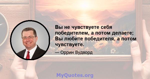 Вы не чувствуете себя победителем, а потом делаете; Вы любите победителя, а потом чувствуете.