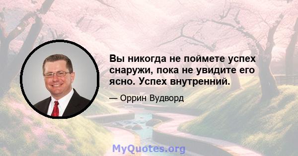 Вы никогда не поймете успех снаружи, пока не увидите его ясно. Успех внутренний.