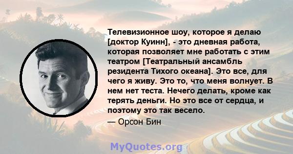 Телевизионное шоу, которое я делаю [доктор Куинн], - это дневная работа, которая позволяет мне работать с этим театром [Театральный ансамбль резидента Тихого океана]. Это все, для чего я живу. Это то, что меня волнует.