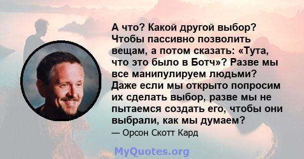 А что? Какой другой выбор? Чтобы пассивно позволить вещам, а потом сказать: «Тута, что это было в Ботч»? Разве мы все манипулируем людьми? Даже если мы открыто попросим их сделать выбор, разве мы не пытаемся создать