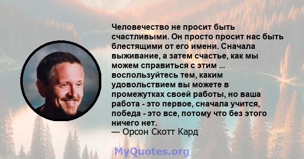 Человечество не просит быть счастливыми. Он просто просит нас быть блестящими от его имени. Сначала выживание, а затем счастье, как мы можем справиться с этим ... воспользуйтесь тем, каким удовольствием вы можете в