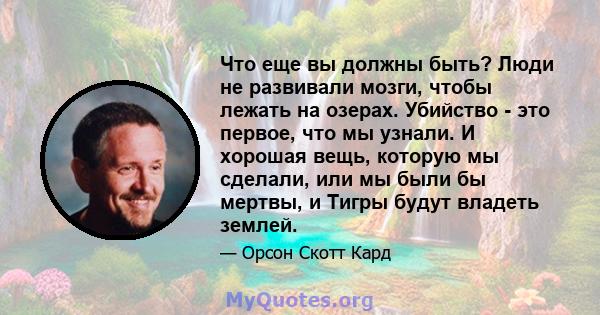 Что еще вы должны быть? Люди не развивали мозги, чтобы лежать на озерах. Убийство - это первое, что мы узнали. И хорошая вещь, которую мы сделали, или мы были бы мертвы, и Тигры будут владеть землей.