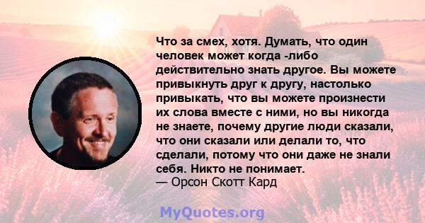 Что за смех, хотя. Думать, что один человек может когда -либо действительно знать другое. Вы можете привыкнуть друг к другу, настолько привыкать, что вы можете произнести их слова вместе с ними, но вы никогда не знаете, 