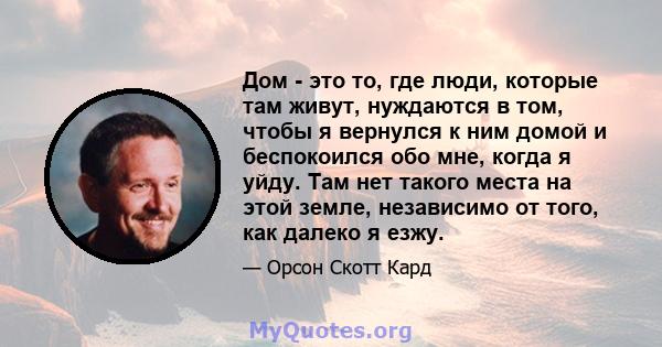 Дом - это то, где люди, которые там живут, нуждаются в том, чтобы я вернулся к ним домой и беспокоился обо мне, когда я уйду. Там нет такого места на этой земле, независимо от того, как далеко я езжу.