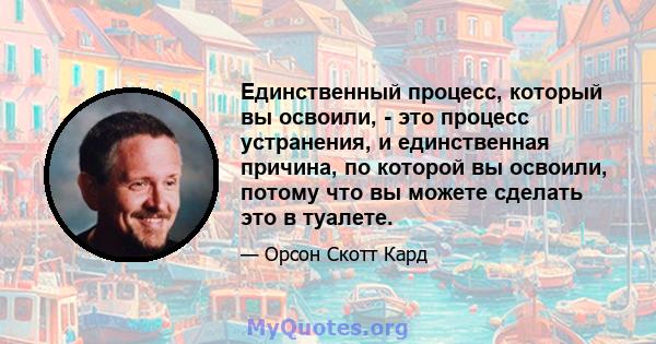 Единственный процесс, который вы освоили, - это процесс устранения, и единственная причина, по которой вы освоили, потому что вы можете сделать это в туалете.