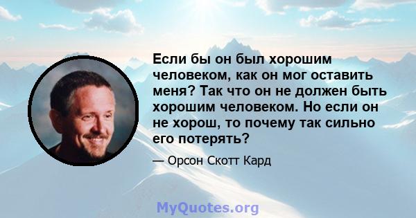 Если бы он был хорошим человеком, как он мог оставить меня? Так что он не должен быть хорошим человеком. Но если он не хорош, то почему так сильно его потерять?