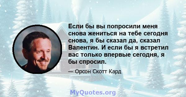 Если бы вы попросили меня снова жениться на тебе сегодня снова, я бы сказал да, сказал Валентин. И если бы я встретил вас только впервые сегодня, я бы спросил.