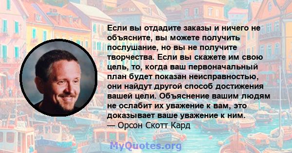 Если вы отдадите заказы и ничего не объясните, вы можете получить послушание, но вы не получите творчества. Если вы скажете им свою цель, то, когда ваш первоначальный план будет показан неисправностью, они найдут другой 