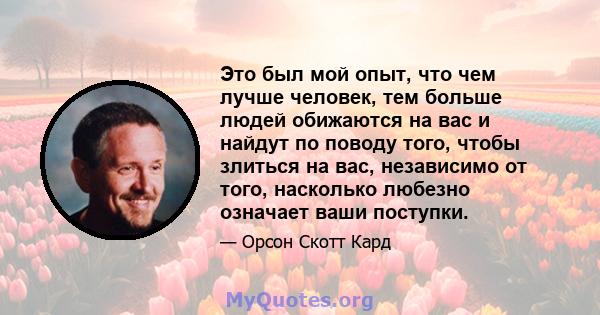 Это был мой опыт, что чем лучше человек, тем больше людей обижаются на вас и найдут по поводу того, чтобы злиться на вас, независимо от того, насколько любезно означает ваши поступки.