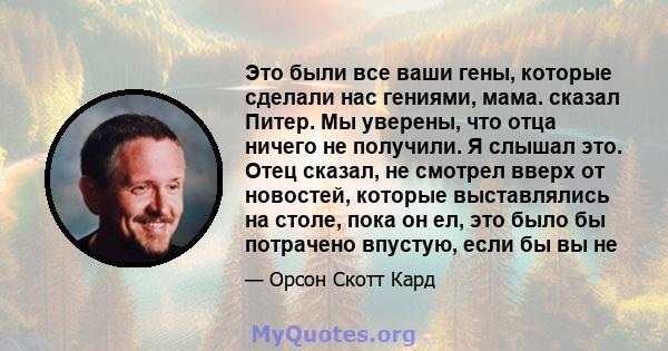 Это были все ваши гены, которые сделали нас гениями, мама. сказал Питер. Мы уверены, что отца ничего не получили. Я слышал это. Отец сказал, не смотрел вверх от новостей, которые выставлялись на столе, пока он ел, это