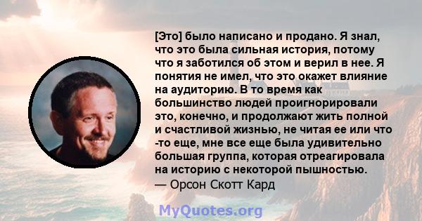 [Это] было написано и продано. Я знал, что это была сильная история, потому что я заботился об этом и верил в нее. Я понятия не имел, что это окажет влияние на аудиторию. В то время как большинство людей проигнорировали 