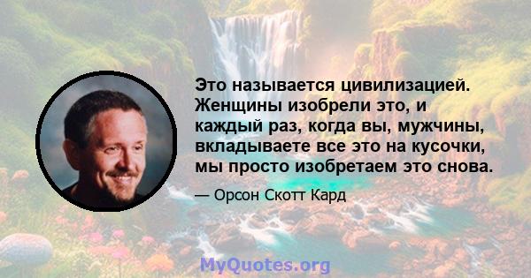 Это называется цивилизацией. Женщины изобрели это, и каждый раз, когда вы, мужчины, вкладываете все это на кусочки, мы просто изобретаем это снова.