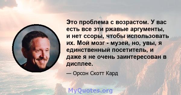 Это проблема с возрастом. У вас есть все эти ржавые аргументы, и нет ссоры, чтобы использовать их. Мой мозг - музей, но, увы, я единственный посетитель, и даже я не очень заинтересован в дисплее.