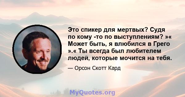 Это спикер для мертвых? Судя по кому -то по выступлениям? »« Может быть, я влюбился в Грего ».« Ты всегда был любителем людей, которые мочится на тебя.