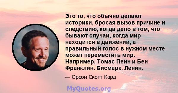 Это то, что обычно делают историки, бросая вызов причине и следствию, когда дело в том, что бывают случаи, когда мир находится в движении, а правильный голос в нужном месте может переместить мир. Например, Томас Пейн и