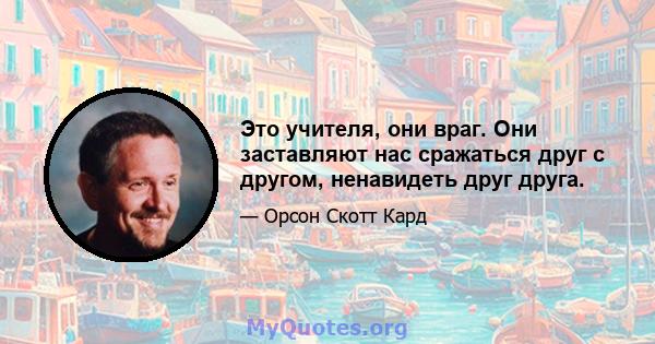 Это учителя, они враг. Они заставляют нас сражаться друг с другом, ненавидеть друг друга.