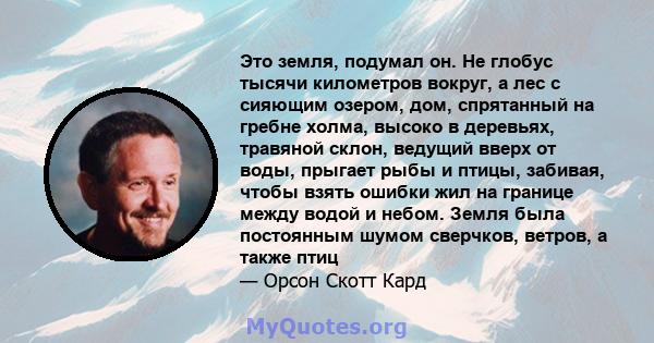 Это земля, подумал он. Не глобус тысячи километров вокруг, а лес с сияющим озером, дом, спрятанный на гребне холма, высоко в деревьях, травяной склон, ведущий вверх от воды, прыгает рыбы и птицы, забивая, чтобы взять