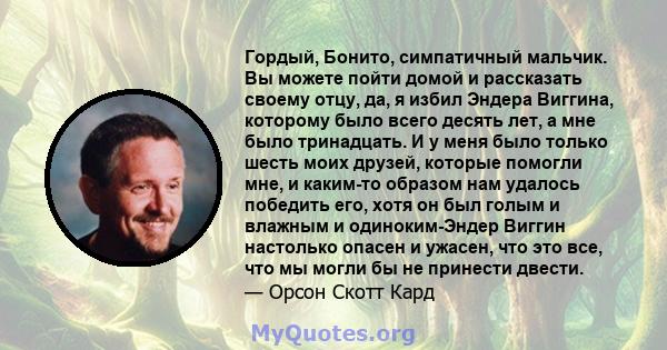 Гордый, Бонито, симпатичный мальчик. Вы можете пойти домой и рассказать своему отцу, да, я избил Эндера Виггина, которому было всего десять лет, а мне было тринадцать. И у меня было только шесть моих друзей, которые