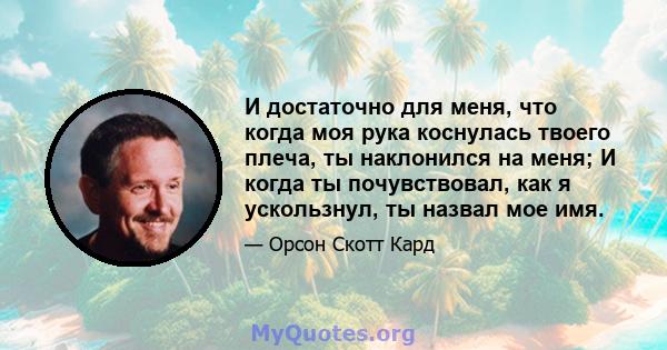 И достаточно для меня, что когда моя рука коснулась твоего плеча, ты наклонился на меня; И когда ты почувствовал, как я ускользнул, ты назвал мое имя.