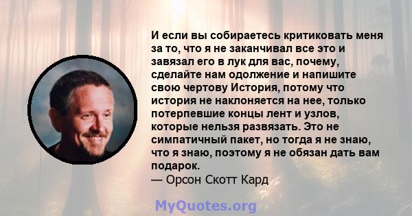 И если вы собираетесь критиковать меня за то, что я не заканчивал все это и завязал его в лук для вас, почему, сделайте нам одолжение и напишите свою чертову История, потому что история не наклоняется на нее, только