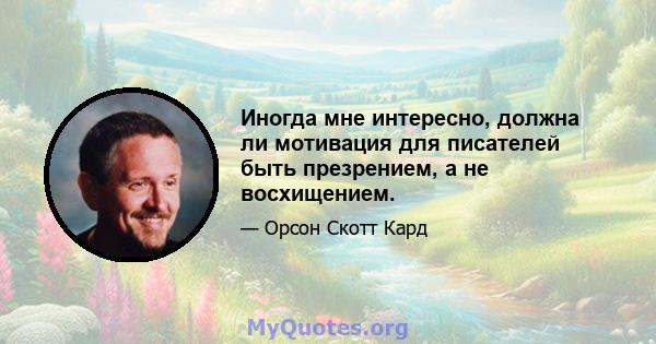 Иногда мне интересно, должна ли мотивация для писателей быть презрением, а не восхищением.