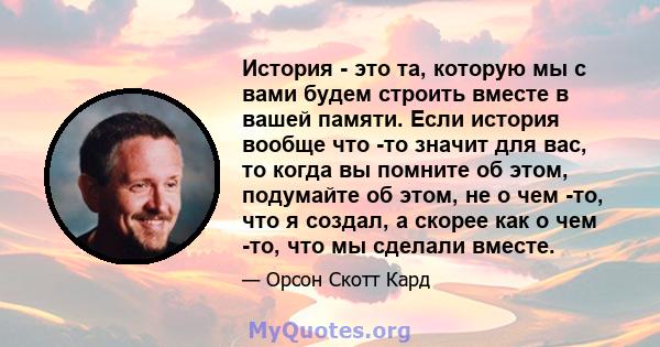 История - это та, которую мы с вами будем строить вместе в вашей памяти. Если история вообще что -то значит для вас, то когда вы помните об этом, подумайте об этом, не о чем -то, что я создал, а скорее как о чем -то,