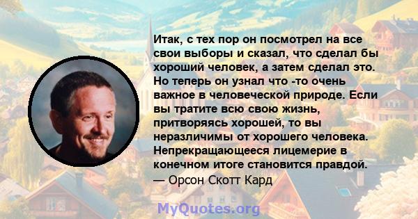 Итак, с тех пор он посмотрел на все свои выборы и сказал, что сделал бы хороший человек, а затем сделал это. Но теперь он узнал что -то очень важное в человеческой природе. Если вы тратите всю свою жизнь, притворяясь