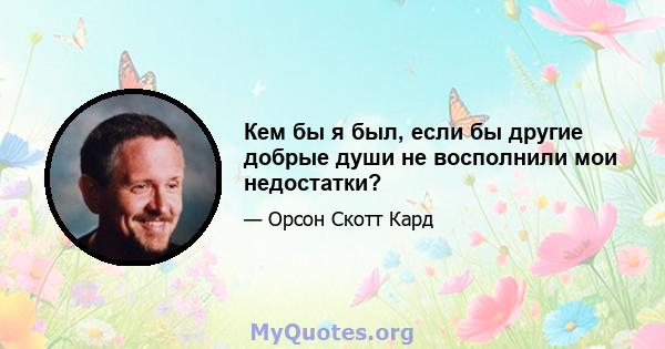 Кем бы я был, если бы другие добрые души не восполнили мои недостатки?