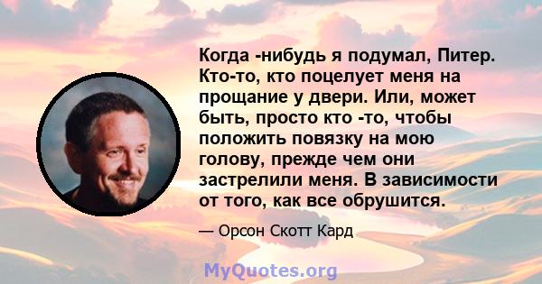 Когда -нибудь я подумал, Питер. Кто-то, кто поцелует меня на прощание у двери. Или, может быть, просто кто -то, чтобы положить повязку на мою голову, прежде чем они застрелили меня. В зависимости от того, как все