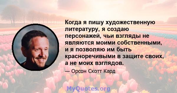 Когда я пишу художественную литературу, я создаю персонажей, чьи взгляды не являются моими собственными, и я позволяю им быть красноречивыми в защите своих, а не моих взглядов.