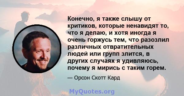 Конечно, я также слышу от критиков, которые ненавидят то, что я делаю, и хотя иногда я очень горжусь тем, что разозлил различных отвратительных людей или групп злится, в других случаях я удивляюсь, почему я мирись с